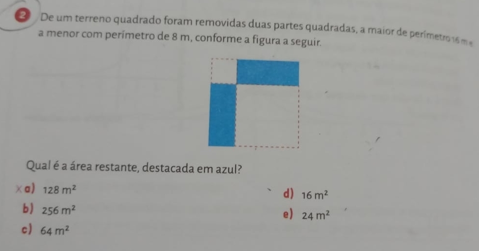 De um terreno quadrado foram removidas duas partes quadradas, a maior de perímetro 6 m
a menor com perímetro de 8 m, conforme a figura a seguir.
Qual é a área restante, destacada em azul?
χa) 128m^2
d) 16m^2
b) 256m^2
e) 24m^2
c) 64m^2