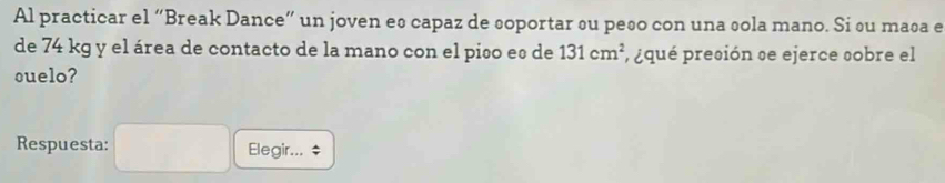 Al practicar el “Break Dance” un joven es capaz de soportar su peso con una sola mano. Si su maña e 
de 74 kg y el área de contacto de la mano con el piño eº de 131cm^2 , ¿qué preción se ejerce sobre el 
suelo? 
Respuesta: Elegir... $