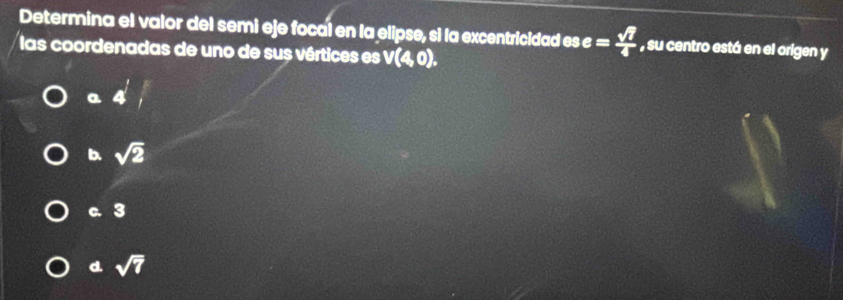 Determina el valor del semi eje focal en la elipse, si la excentricidad ese= sqrt(7)/4  , su centro está en el origen y
las coordenadas de uno de sus vértices es V(4,0).
a 4^1
b. sqrt(2)
c. 3
d. sqrt(7)