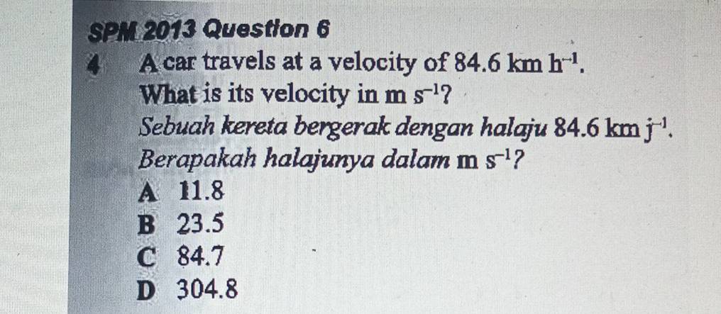 SPM 2013 Question 6
a A car travels at a velocity of 84 6 km h^(-1). 
What is its velocity in m S^(-1) 7
Sebuah kereta bergerak dengan halaju 84.6 km j^(-1). 
Berapakah halajunya dalam m s^(-1) ?
A 11.8
B 23.5
C 84.7
D 304.8