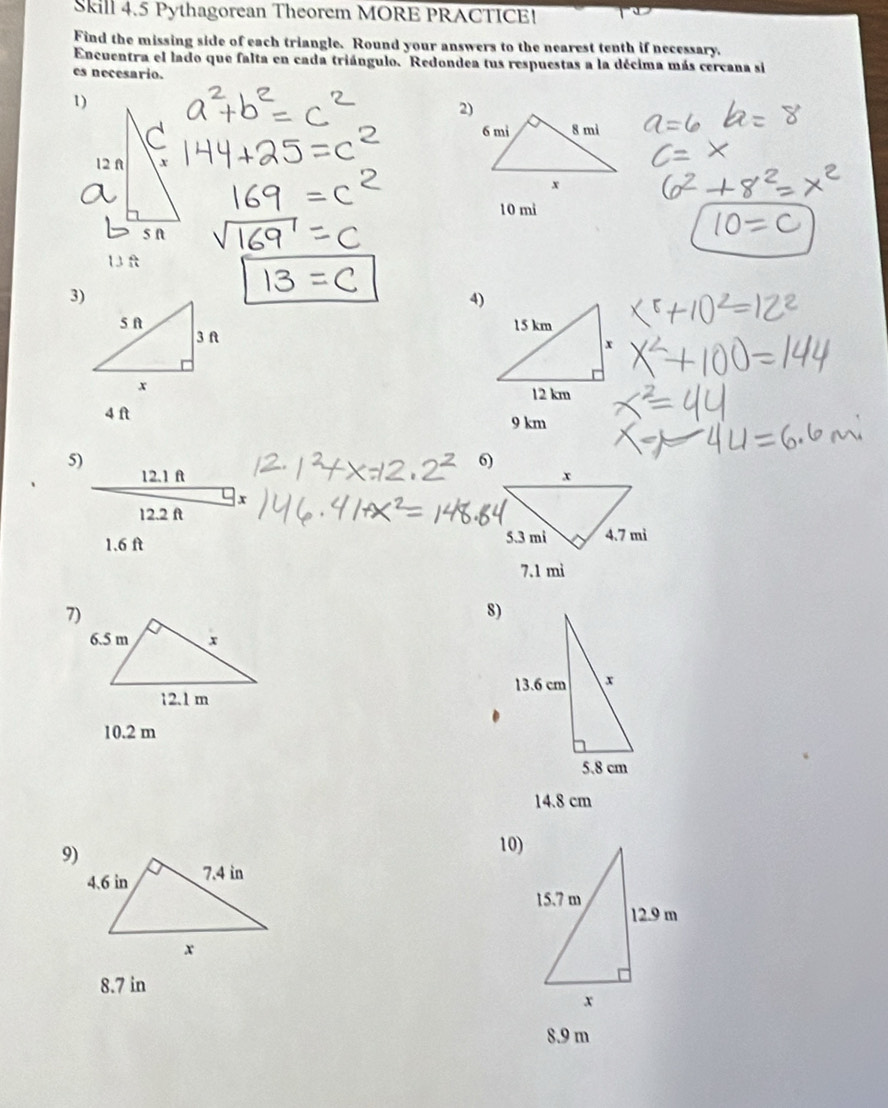 Skill 4.5 Pythagorean Theorem MORE PRACTICE! 
Find the missing side of each triangle. Round your answers to the nearest tenth if necessary. 
Encuentra el lado que falta en cada triángulo. Redondea tus respuestas a la décima más cercana si 
es necesario. 
1)
10 mi
1 f
3) 
4)
4 ft 9 km
5) 
6)
12.1 f
x
12.2 ft
1.6 ft
7.1 mì
7) 
8)
10.2 m
14.8 cm
9)10)
8.7 in
8.9 m