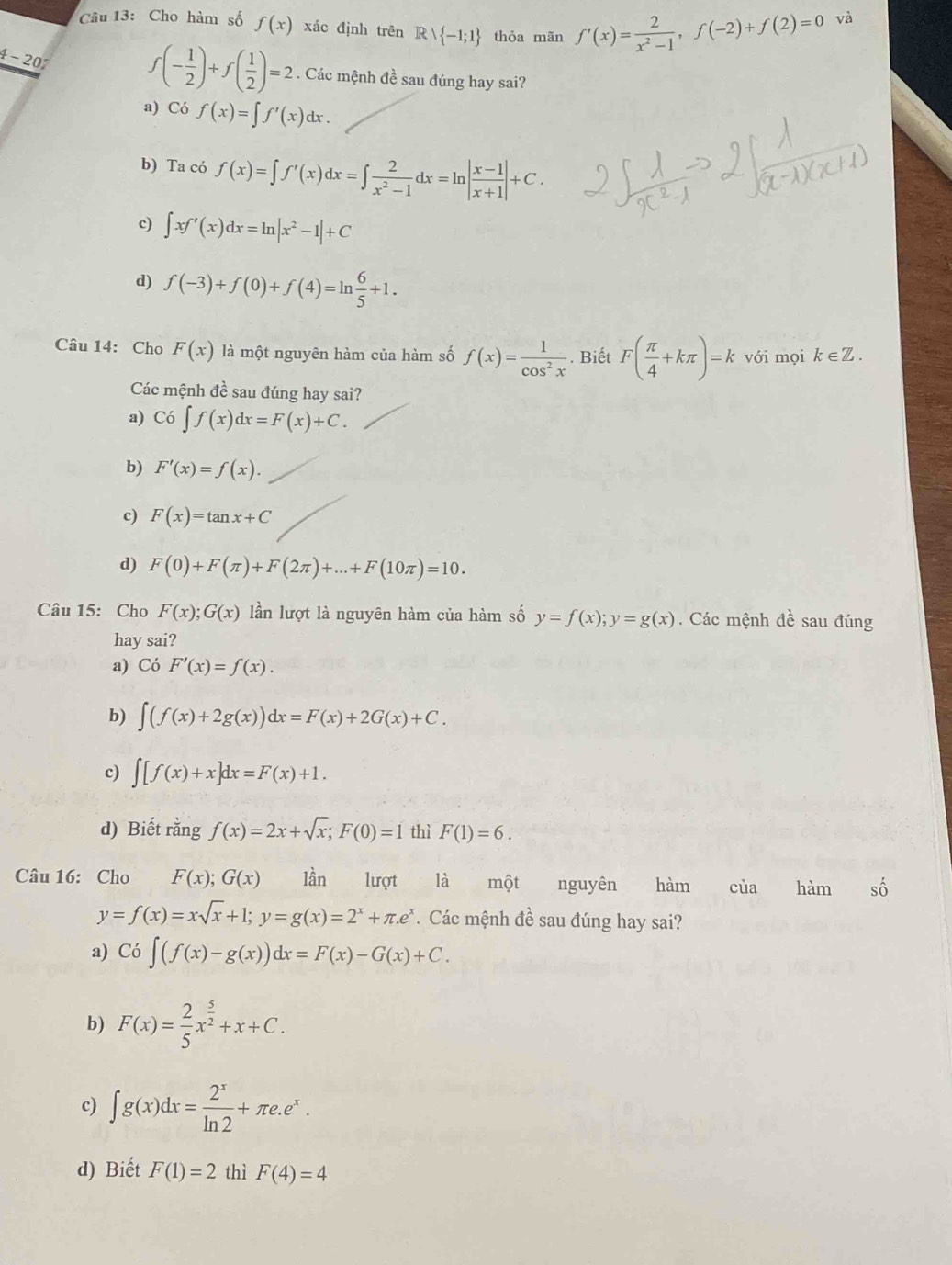 Cho hàm số f(x) xác định trên Rvee  -1;1 thỏa mãn f'(x)= 2/x^2-1 ,f(-2)+f(2)=0
và
f(- 1/2 )+f( 1/2 )=2
4-20. Các mệnh đề sau đúng hay sai?
a) Có f(x)=∈t f'(x)dx.
b) Ta có f(x)=∈t f'(x)dx=∈t  2/x^2-1 dx=ln | (x-1)/x+1 |+C.
c) ∈t xf'(x)dx=ln |x^2-1|+C
d) f(-3)+f(0)+f(4)=ln  6/5 +1.
Câu 14: Cho F(x) là một nguyên hàm của hàm số f(x)= 1/cos^2x . Biết F( π /4 +kπ )=k với mọi k∈ Z.
Các mệnh đề sau đúng hay sai?
a) Co∈t f(x)dx=F(x)+C.
b) F'(x)=f(x).
c) F(x)=tan x+C
d) F(0)+F(π )+F(2π )+...+F(10π )=10.
Câu 15: Cho F(x);G(x) lần lượt là nguyên hàm của hàm số y=f(x);y=g(x). Các mệnh đề sau đúng
hay sai?
a) Có F'(x)=f(x).
b) ∈t (f(x)+2g(x))dx=F(x)+2G(x)+C.
c) ∈t [f(x)+x]dx=F(x)+1.
d) Biết rằng f(x)=2x+sqrt(x);F(0)=1 thì F(1)=6.
Câu 16: Cho F(x);G(x) lần lượt là một nguyên hàm của hamshat o
y=f(x)=xsqrt(x)+1;y=g(x)=2^x+π .e^x.  Các mệnh đề sau đúng hay sai?
a) Co∈t (f(x)-g(x))dx=F(x)-G(x)+C.
b) F(x)= 2/5 x^(frac 5)2+x+C.
c) ∈t g(x)dx= 2^x/ln 2 +π e.e^x.
d) Biết F(1)=2 thì F(4)=4