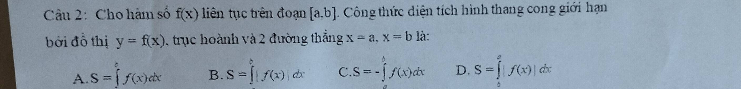 Cho hàm số f(x) liên tục trên đoạn [a,b]. Công thức diện tích hình thang cong giới hạn
bời đồ thị y=f(x) 1 trục hoành và 2 đường thắng x=a, x=b là:
A. S=∈tlimits _a^bf(x)dx
B. S=∈tlimits _a^b|f(x)|dx C. S=-∈tlimits _a^bf(x)dx D. S=∈tlimits _b^a|f(x)|dx