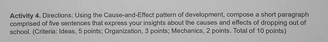 Activity 4. Directions: Using the Cause-and-Effect pattern of development, compose a short paragraph 
comprised of five sentences that express your insights about the causes and effects of dropping out of 
school. (Criteria: Ideas, 5 points; Organization, 3 points; Mechanics, 2 points. Total of 10 points)