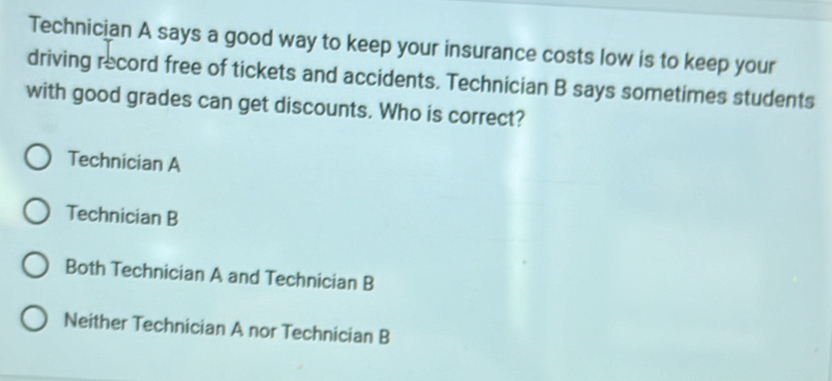 Technician A says a good way to keep your insurance costs low is to keep your
driving record free of tickets and accidents. Technician B says sometimes students
with good grades can get discounts. Who is correct?
Technician A
Technician B
Both Technician A and Technician B
Neither Technician A nor Technician B