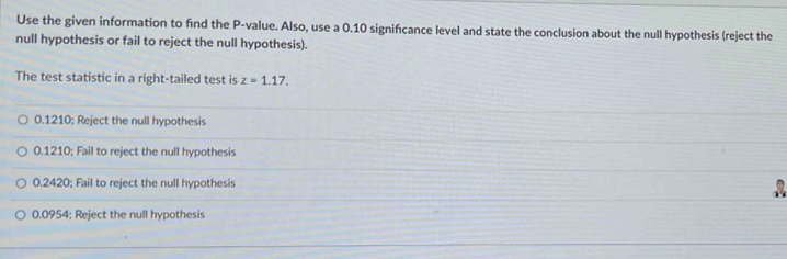 Use the given information to find the P -value. Also, use a 0.10 signifcance level and state the conclusion about the null hypothesis (reject the
null hypothesis or fail to reject the null hypothesis).
The test statistic in a right-tailed test is z=1.17.
0.1210; Reject the null hypothesis
0.1210; Fail to reject the null hypothesis
0.2420; Fail to reject the null hypothesis
0.0954; Reject the null hypothesis