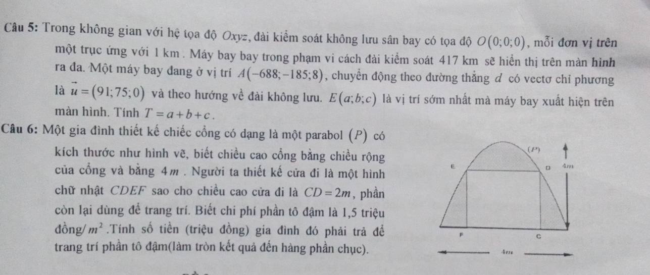 Trong không gian với hệ tọa độ Oxyz, đài kiểm soát không lưu sân bay có tọa độ O(0;0;0) , mỗi đơn vị trên 
một trục ứng với 1 km. Máy bay bay trong phạm vi cách đài kiểm soát 417 km sẽ hiển thị trên màn hình 
ra đa. Một máy bay đang ở vị trí A(-688;-185;8) , chuyển động theo dường thẳng d có vectơ chỉ phương 
là vector u=(91;75;0) và theo hướng về đài không lưu. E(a;b;c) là vị trí sớm nhất mà máy bay xuất hiện trên 
màn hình. Tính T=a+b+c. 
Câu 6: Một gia đình thiết kế chiếc cổng có dạng là một parabol (P) có 
kích thước như hình vẽ, biết chiều cao cổng bằng chiều rộng 
của cổng và bằng 4m. Người ta thiết kế cửa đi là một hình 
chữ nhật CDEF sao cho chiều cao cửa đi là CD=2m , phần 
còn lại dùng để trang trí. Biết chi phí phần tô đậm là 1, 5 triệu 
đồng/ m^2.Tính số tiền (triệu đồng) gia đình đó phải trả để 
trang trí phần tô đậm(làm tròn kết quả đến hàng phần chục).