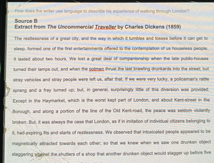 How does the writer use language to describe his experience of walking through London? 
Source B 
Extract from The Uncommercial Traveller by Charles Dickens (1859) 
The restlessness of a great city, and the way in which it tumbles and tosses before it can get to 
sleep, formed one of the first entertainments offered to the contemplation of us houseless people. 
It lasted about two hours. We lost a great deal of companionship when the late public-houses 
turned their lamps out, and when the potmen thrust the last brawling drunkards into the street; but 
stray vehicles and stray people were left us, after that. If we were very lucky, a policeman's rattle 
sprang and a fray turned up; but, in general, surprisingly little of this diversion was provided. 
Except in the Haymarket, which is the worst kept part of London, and about Kent-street in the 
Borough, and along a portion of the line of the Old Kent-road, the peace was seldom violently 
broken. But, it was always the case that London, as if in imitation of individual citizens belonging to 
it, had expiring fits and starts of restlessness. We observed that intoxicated people appeared to be 
magnetically attracted towards each other; so that we knew when we saw one drunken object 
staggering sgainst the shutters of a shop that another drunken object would stagger up before five