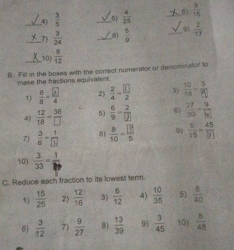  3/5 
_5)  4/25 
_6)  9/15 
_7)  3/24  _9)  2/17 
8)  5/9 
_10)  8/12 
B. Fill in the boxes with the correct numerator or denominator to 
make the fractions equivalent. 
1) :- 
2)  2/4 = 1/2 2 
3) 
5) :-j 
4)  12/18 = 36/□   6) - 
7) : 
8) - 9) - 
10)  3/33 =frac 1
C. Reduce each fraction to its lowest term. 
1)  15/25  2)  12/16  3)  6/12  4)  10/35  5)  8/40 
6)  3/12  7)  9/27  8)  13/39  9)  3/45  10)  8/48 