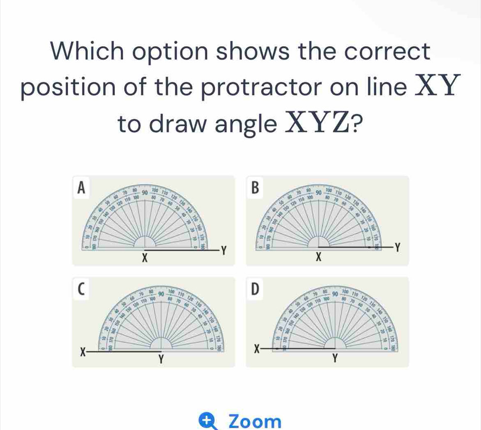 Which option shows the correct 
position of the protractor on line XY
to draw angle XYZ? 
A 70 10 90 760 110 90
B 10 A 100 110 120
60 100 80 120 50 70
1º 13º 12º rº 5
φ 110 300
130 130
s5
10 10
6
%

a 
a 
B
2 2
a g
0
- Y a
Y
X
X
C _ 100
8
D
70 110 70 90 Jo
110 120
50 110 100 90 8 120
* 120
10 t 
φ
4º 13ª 12º 116 60 900
80
70 130
60
4ō Bộ
50
6
8
6
a
6
2
5
3
2 a 
B o 1 8
X
。 z X
Y
Y
Zoom