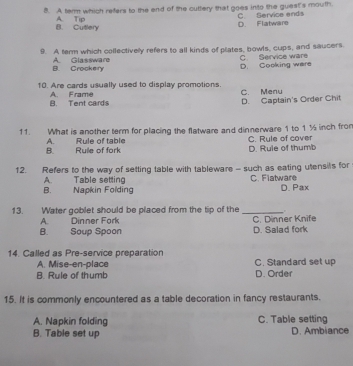 A term which refers to the end of the cuttery that goes into the guest's mouth.
D. Flatware C. Service ends
B. Cutlery A. Tip
9. A term which collectivelly refers to all kinds of plates, bowls, cups, and saucers. C. Service ware
B. Crockery A Glassware D. Cooking were
10. Are cards usually used to display promotions. C. Menu
B. Tent cards A. Frame
D. Captain's Order Chit
11. What is another term for placing the flatware and dinnerware 1 to 1 % inch from C. Rule of cover
A.
B. Ruile of fork Rule of table
D. Rule of thumb
12. Refers to the way of setting table with tableware - such as eating utensil's for
A. Table setting C. Flatware
B. Napkin Folding D. Pax
13. Water goblet should be placed from the tip of the _ 
A. Dinner Fork C. Dinner Knife
B. Soup Spoon D. Salad fork
14. Called as Pre-service preparation
A. Mise-en-place C. Standard set up
B. Rule of thumb D. Order
15. It is commonly encountered as a table decoration in fancy restaurants.
A. Napkin folding C. Table setting
B. Table set up D. Ambiance
