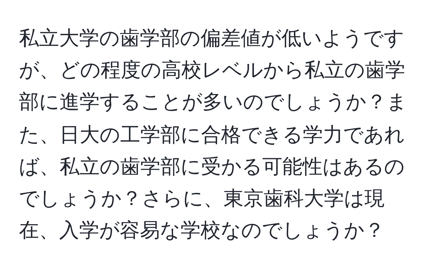 私立大学の歯学部の偏差値が低いようですが、どの程度の高校レベルから私立の歯学部に進学することが多いのでしょうか？また、日大の工学部に合格できる学力であれば、私立の歯学部に受かる可能性はあるのでしょうか？さらに、東京歯科大学は現在、入学が容易な学校なのでしょうか？