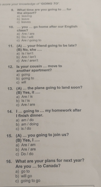 score your knowledge of 'GOING TO'.
9. What time are you going to ... for
the airport?
a) leaving
b) leave
c) leaves
10. ... you ... go home after our English
class?
a) Are / are
b) Do / will
c) Are / going to
11. (A) ... your friend going to be late?
(B) No, she ....
a) Is / isn't
b) Are / isn't
c) Are / aren't
12. Is your cousin ... move to
another apartment?
a) going
b) going to
c) will
13. (A) ... the plane going to land soon?
(B) Yes, it ....
a) Are / is
b) Is / is
c) Are / are
14. I ... going to ... my homework after
I finish dinner.
a) am / do
b) am / doing
c) is / do
15. (A) ... you going to join us?
(B) Yes, I ....
a) Are / am
b) Are / are
c) Do / do
16. What are your plans for next year?
Are you ... to Canada?
a) go to
b) will go
c) going to go