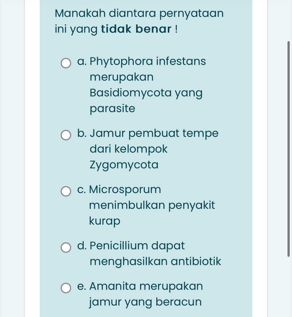 Manakah diantara pernyataan
ini yang tidak benar !
a. Phytophora infestans
merupakan
Basidiomycota yang
parasite
b. Jamur pembuat tempe
dari kelompok
Zygomycota
c. Microsporum
menimbulkan penyakit
kurap
d. Penicillium dapat
menghasilkan antibiotik
e. Amanita merupakan
jamur yang beracun