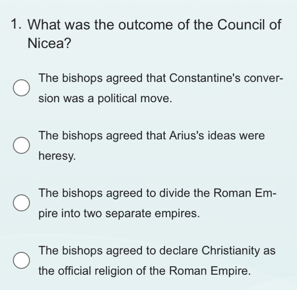 What was the outcome of the Council of
Nicea?
The bishops agreed that Constantine's conver-
sion was a political move.
The bishops agreed that Arius's ideas were
heresy.
The bishops agreed to divide the Roman Em-
pire into two separate empires.
The bishops agreed to declare Christianity as
the official religion of the Roman Empire.