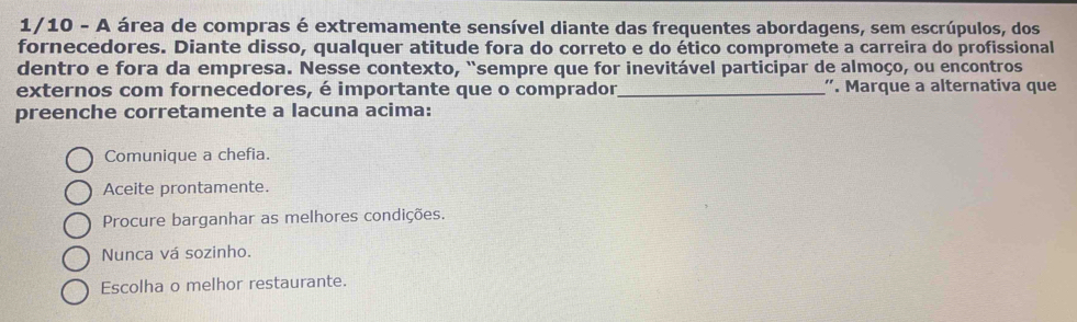 1/10 - A área de compras é extremamente sensível diante das frequentes abordagens, sem escrúpulos, dos
fornecedores. Diante disso, qualquer atitude fora do correto e do ético compromete a carreira do profissional
dentro e fora da empresa. Nesse contexto, “sempre que for inevitável participar de almoço, ou encontros
externos com fornecedores, é importante que o comprador,_ '. Marque a alternativa que
preenche corretamente a lacuna acima:
Comunique a chefia.
Aceite prontamente.
Procure barganhar as melhores condições.
Nunca vá sozinho.
Escolha o melhor restaurante.