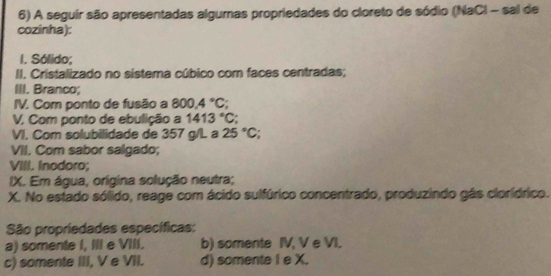 A seguir são apresentadas algumas propriedades do cloreto de sódio (NaCl - sal de
cozinha):
I. Sólido;
II. Cristalizado no sistema cúbico com faces centradas;
III. Branco;
IV. Com ponto de fusão a 800.4°C; 
V. Com ponto de ebulição a 1413°C
VI. Com solubilidade de 357 g/L a 25°C
VII. Com sabor salgado;
VIII. Inodoro;
IX. Em água, orígina solução neutra;
X. No estado sólido, reage com ácido sulfúrico concentrado, produzindo gás cloridrico.
São propriedades específicas:
a) somente I, IIl e VIII. b) somente IV, V e VI.
c) somente III, V e VII. d) somente I e X.