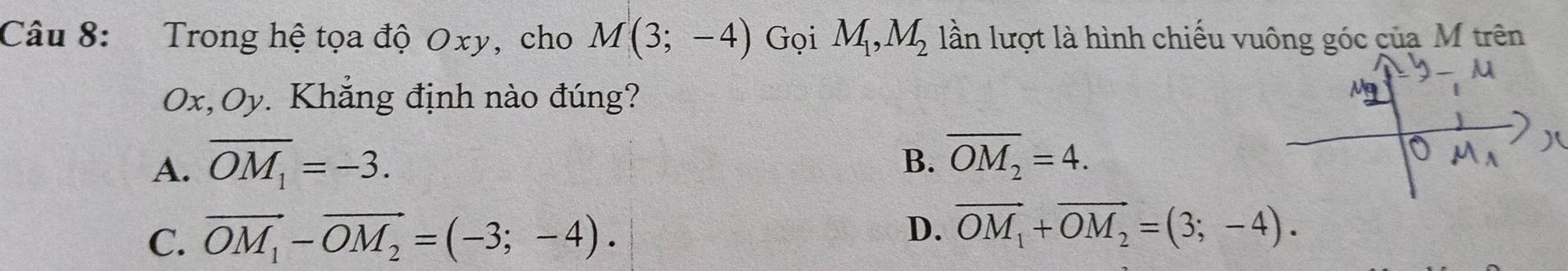 Trong hệ tọa độ Oxy, cho M(3;-4) Gọi M_1, M_2 lần lượt là hình chiếu vuông góc của M trên
Ox, Oy. Khẳng định nào đúng?
A. overline OM_1=-3.
B. overline OM_2=4.
D.
C. vector OM_1-vector OM_2=(-3;-4). vector OM_1+vector OM_2=(3;-4).