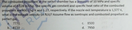 The combusted propellant at the rocket chamber has a pressure of 10 MPa and specific
volume of 0.128 m3/kg. The specific gas constant and specific heat ratio of the combusted
propeliant are 400 J/kg-K and 1.27, respectively. If the nozzle exit temperature is 1,577 K,
what is the exhaust velocity (in ft/s)? Assume flow as isentropic and combusted propellant as
perfect gas.
a. 7770 c. 8500
b. 8110 d. 7950