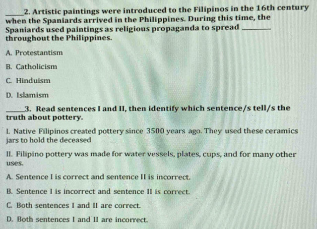 Artistic paintings were introduced to the Filipinos in the 16th century
when the Spaniards arrived in the Philippines. During this time, the
Spaniards used paintings as religious propaganda to spread_
throughout the Philippines.
A. Protestantism
B. Catholicism
C. Hinduism
D. Islamism
_3. Read sentences I and II, then identify which sentence/s tell/s the
truth about pottery.
l. Native Filipinos created pottery since 3500 years ago. They used these ceramics
jars to hold the deceased
II. Filipino pottery was made for water vessels, plates, cups, and for many other
uses.
A. Sentence I is correct and sentence II is incorrect.
B. Sentence I is incorrect and sentence II is correct.
C. Both sentences I and II are correct.
D. Both sentences I and II are incorrect.