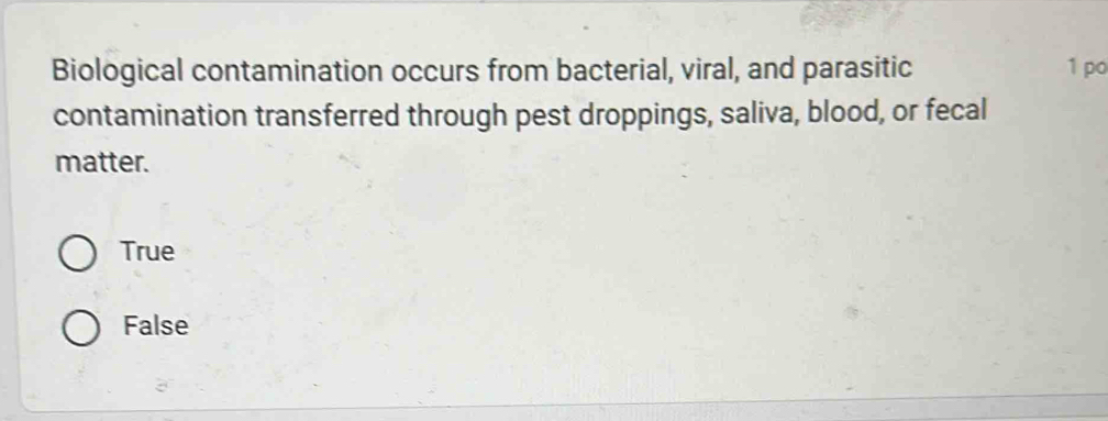 Biological contamination occurs from bacterial, viral, and parasitic 1 po
contamination transferred through pest droppings, saliva, blood, or fecal
matter.
True
False