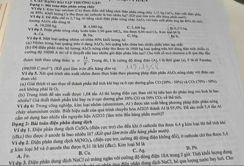 Các dạng bài táp thường gặp:
Dạng 1: Bài toán điện phân nóng chảy : hiệu suất điện phân
Ví dụ 1. Kim loại calcium (Ca) được điều chế bằng cách điện phân nóng chảy 1,11 kg Cr Cl_2
là 80%. Khối lượng Ca thu được tại cathode là bao nhiêu kg? (Kết quả làm tròn đến hàng phần mười).
Ví dụ 2. Đề điều chế ra 2,7 kg Al bằng cách điện phân nóng chây Al_2O_3 với hiệu suất phản ứng đạt 80% thì khối
lượng Al_2O_3 cần dùng là D.6,375 kg.
A. 10,200 kg. B. 4,080 kg. C. 5,400 kg.
Ví dụ 3. Điện phân nóng chảy hoàn toàn 5,96 gam MCl_n , thu được 0,04 mol Cl_2. Kim loại M là
A. Ca. C. Mg. D. K.
B. Na.
Ví dụ 4. Một loại quặng nhôm có chứa 40% khối lượng Al.
(a) Nhôm trong loại quặng trên ở dạng Al_2O_3 ,  hỏi quặng trên chứa bao nhiêu phần trăm tạp chất.
(b) Để điện phân toàn bộ lượng Al_2O_3 a nóng chảy thu được từ 1000 kg loại quặng trên bởi dòng điện một chiều có
cường độ 10000 A thì về lí thuyết cần bao nhiêu giờ điện phân liên tục? Cho biết số mol electron n đi qua dây dẫn
được tính theo công thức n= (I.t)/F  - . Trong đó, I là cường độ dòng điện (A), t là thời gian (s), F là số Faraday
(9 5500C.mol^(-1)) (Kế   u à làm tròn đến hàng đơn vi).
Ví dụ 5. Xét quá trình sản xuất nhôm được thực hiện theo phương pháp điện phân Al_2O_3 nóng chảy với điện cực
than chì.
(a) Giải thích vì sao thực tế thành phần thể tích khí bay ra ở cực dương gồm CO (30% - 50%) và CO_2(70% -50% )
mà không phải là O_2.
(b) Trung bình để sản xuất được 1,08 tấn AI thì lượng điện cực than chì bị tiêu hao do phản ứng oxi hoá là bao
nhiêu? Giả thiết thành phần khí bay ra ở cực dương gồm 50% CO và 50% CO_2 về thể tích.
Ví dụ 6: Trong công nghiệp, kim loại nhôm (aluminium, Al ) được sản xuất bằng phương pháp điện phân nóng
chảy aluminium oxide. Biết hiệu suất của quá trình chuyển hóa Al2O3 thành Al là 95,4%. Để sản xuất 5,4 tần Al
cần sử dụng bao nhiêu tấn nguyên liệu Al2O3 (làm tròn đến hàng phần mười)?
Dạng 2: Bài toán điện phân dung dịch
Ví dụ 1. Điện phân dung dịch CuSO₄ (điện cực trợ) cho đến khi ở cathode thu được 6,4 g kim loại thì thể tích khí
(đkc) thu được ở anode là bao nhiêu lit? (Kết quả làm tròn đến hàng phần mười).
Ví dụ 2. Điện phân dung dịch M(NO_3) * (điện cực trơ, cường độ dòng điện không đổi), ở cathode chi thu được 5,4
g kim loại M và ở anode thu được 0,31 lít khí (đkc). Kim loại M là
A. Fe. B. Cu. C. Ag. D. Pb.
Ví dụ 3. Điện phân dung dịch NaCl có màng ngăn với cường độ dòng điện 10A trong 2 giờ. Tính khối lượng dung
* cp ân    diện phân dung dịch NaCl, bỏ qua lượng nước bay hơi. Cho