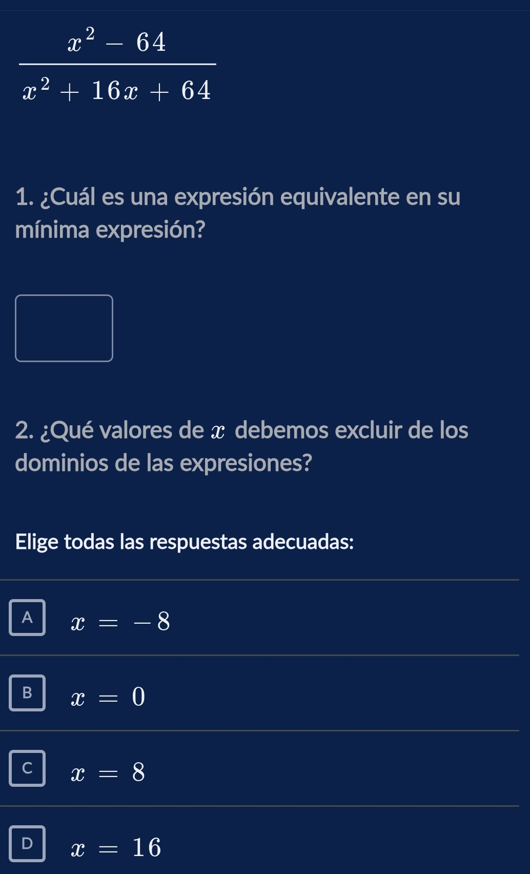  (x^2-64)/x^2+16x+64 
1. ¿Cuál es una expresión equivalente en su
mínima expresión?
□ 
2. ¿Qué valores de x debemos excluir de los
dominios de las expresiones?
Elige todas las respuestas adecuadas:
A x=-8
B x=0
C x=8
D x=16