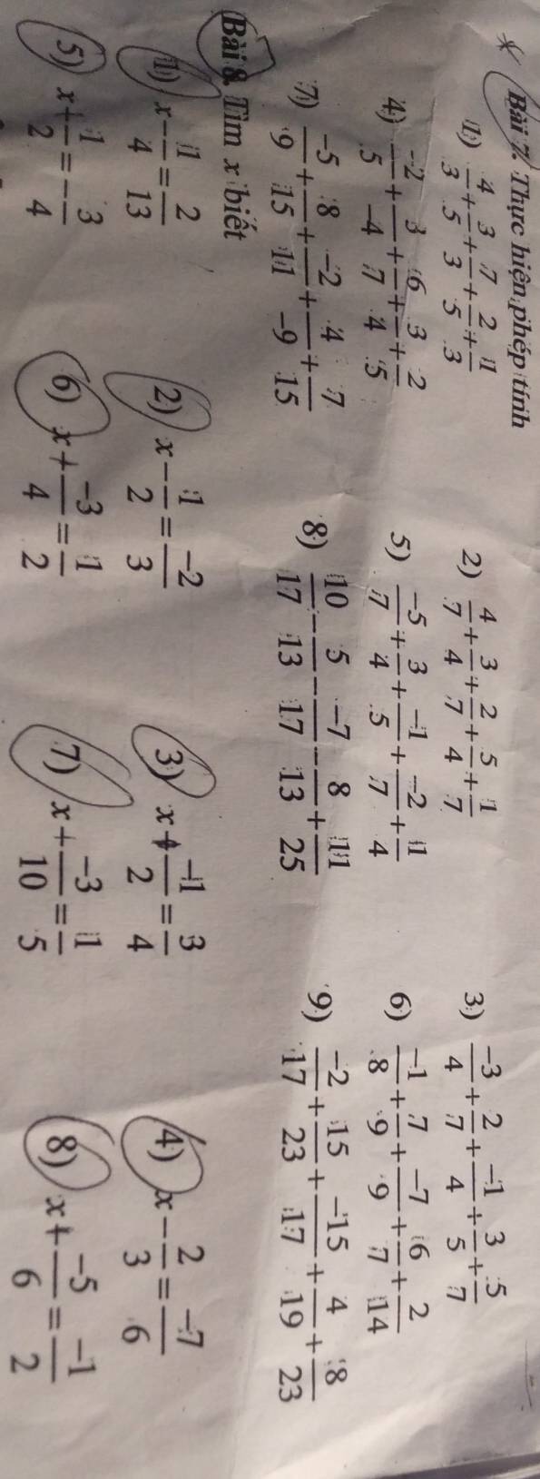 Thực hiện phép tính
1  4/3 + 3/5 + 7/3 + 2/5 + 11/3 
2)  4/7 + 3/4 + 2/7 + 5/4 + 1/7  3)  (-3)/4 + 2/7 + (-1)/4 + 3/5 + 5/7 
4)  (-2)/5 + 3/-4 + 6/7 + 3/4 + 2/5  5)  (-5)/7 + 3/4 + (-1)/5 + (-2)/7 + 1/4   (-1)/8 + 7/9 + (-7)/9 + 6/7 + 2/14 
6)
7)  (-5)/9 + 8/15 + (-2)/11 + 4/-9 + 7/15   10/17 - 5/13 - (-7)/17 - 8/13 + 111/25  9)  (-2)/17 + 15/23 + (-15)/17 + 4/19 + 8/23 
8)
Bài & Tìm x biết
(1) x- 11/4 = 2/13  x- 1/2 = (-2)/3  x+ (-1)/2 = 3/4  4) x- 2/3 = (-7)/6 
2)
3)
5) x+ 1/2 =- 3/4  x+ (-3)/4 = 1/2  x+ (-3)/10 = 11/5  8) x+ (-5)/6 = (-1)/2 
6)
7)