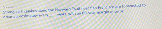 Question 
Strong earthquakes along the Hayward Fault near San Francisco are forecasted to 
occur approximately every_ years, with an 80-year margin of error.