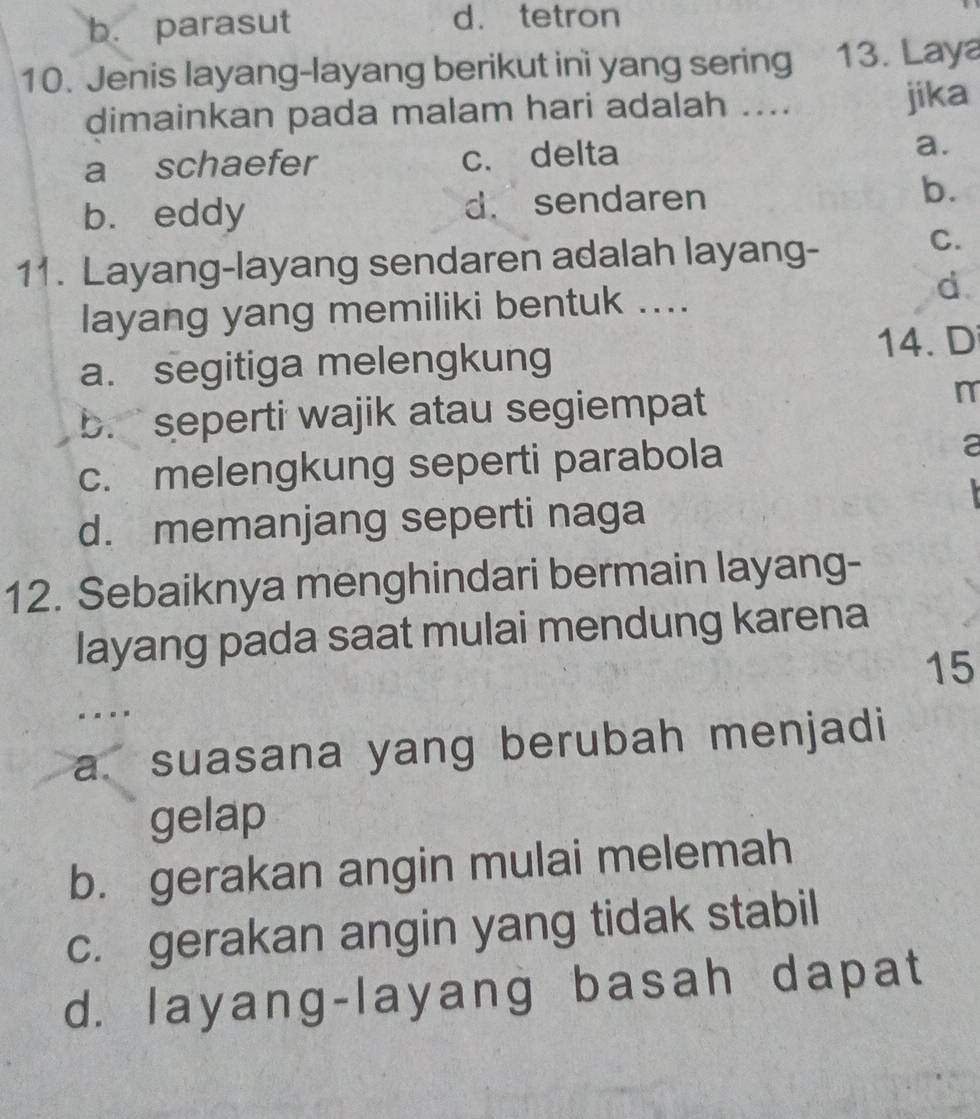 b. parasut d. tetron
10. Jenis layang-layang berikut inì yang sering 13. Laya
dimainkan pada malam hari adalah .... jika
a schaefer c. delta a.
b. eddy d. sendaren b.
11. Layang-layang sendaren adalah layang-
C.
layang yang memiliki bentuk ....
d.
a. segitiga melengkung 14. D
b. seperti wajik atau segiempat
c. melengkung seperti parabola
a
d. memanjang seperti naga
12. Sebaiknya menghindari bermain layang-
layang pada saat mulai mendung karena
15...
a. suasana yang berubah menjadi
gelap
b. gerakan angin mulai melemah
c. gerakan angin yang tidak stabil
d. layang-layang basah dapat