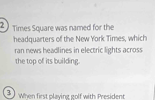 Times Square was named for the 
headquarters of the New York Times, which 
ran news headlines in electric lights across 
the top of its building. 
3 When first playing golf with President