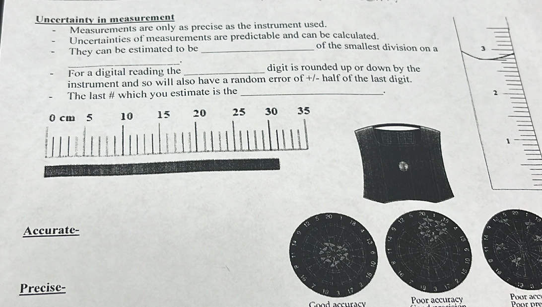 Uncertainty in measurement 
Measurements are only as precise as the instrument used. 
Uncertainties of measurements are predictable and can be calculated. 
of the smallest division on a 
They can be estimated to be _ 
_. 
For a digital reading the_ 
digit is rounded up or down by the 
instrument and so will also have a random error of +/- half of the last digit. 
The last # which you estimate is the _ 
. 
Accurate- 
Precise- 
Cood accuracy Poor accuracy Poor acc Poor pré