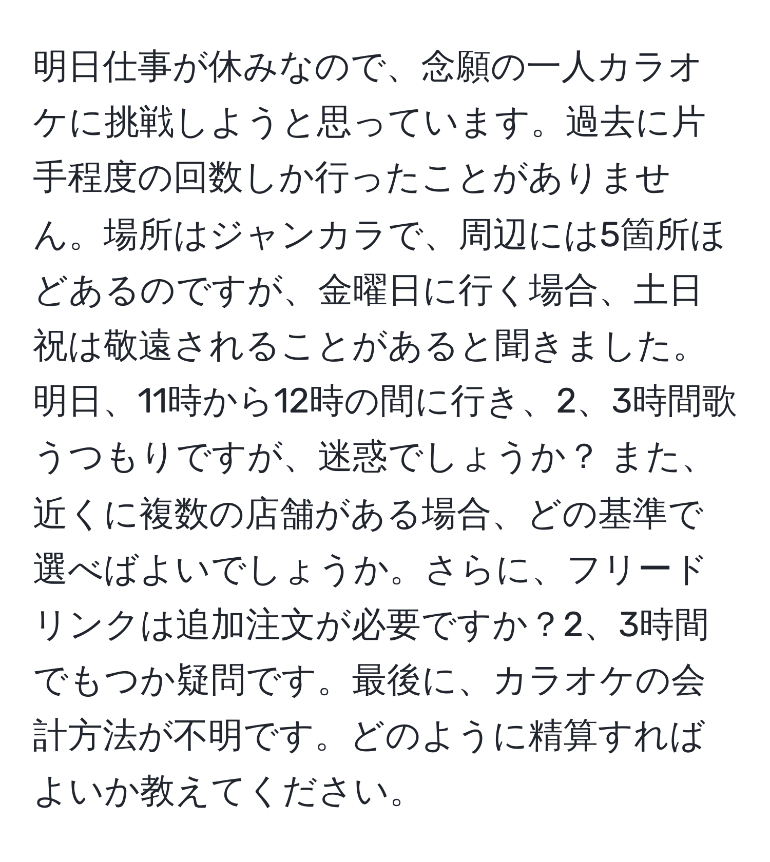 明日仕事が休みなので、念願の一人カラオケに挑戦しようと思っています。過去に片手程度の回数しか行ったことがありません。場所はジャンカラで、周辺には5箇所ほどあるのですが、金曜日に行く場合、土日祝は敬遠されることがあると聞きました。明日、11時から12時の間に行き、2、3時間歌うつもりですが、迷惑でしょうか？ また、近くに複数の店舗がある場合、どの基準で選べばよいでしょうか。さらに、フリードリンクは追加注文が必要ですか？2、3時間でもつか疑問です。最後に、カラオケの会計方法が不明です。どのように精算すればよいか教えてください。