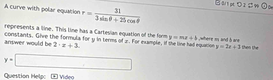 □0/1 ptつ 2 % 99 De 
A curve with polar equation r= 31/3sin θ +25cos θ  
represents a line. This line has a Cartesian equation of the form y=mx+b ,where m and b are 
constants. Give the formula for y in terms of x. For example, if the line had equation y=2x+3 then the 
answer would be 2· x+3.
y=□
Question Help: Video