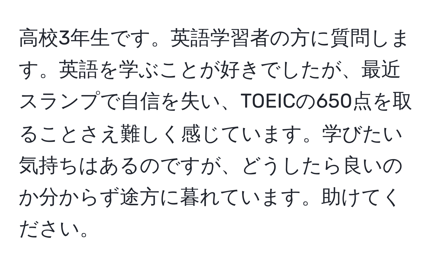 高校3年生です。英語学習者の方に質問します。英語を学ぶことが好きでしたが、最近スランプで自信を失い、TOEICの650点を取ることさえ難しく感じています。学びたい気持ちはあるのですが、どうしたら良いのか分からず途方に暮れています。助けてください。