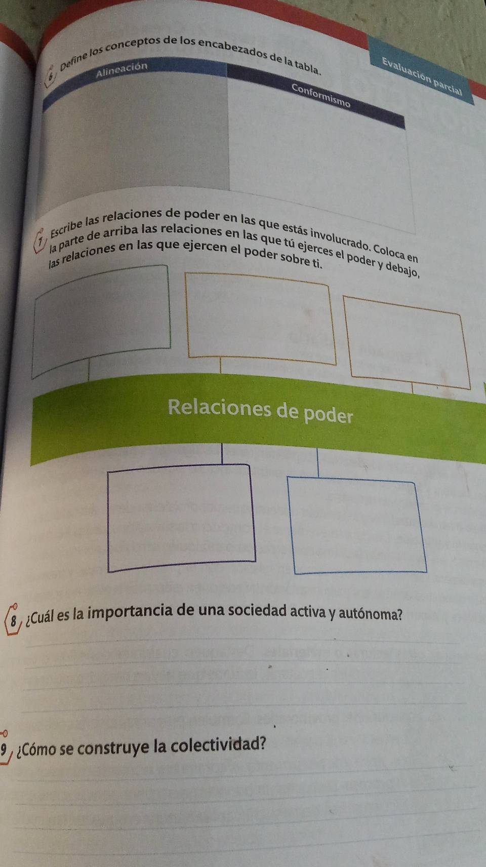 Define los conceptos de los encabezados de la tabla. 
Alineación 
Evaluación parcía 
Conformisma 
_ 
7 , Escribe las relaciones de poder en las que estás involucrado. Coloca en 
la parte de arriba las relaciones en las que tú ejerces el poder y debajo, 
las relaciones en las que ejercen el poder sobre ti. 
Relaciones de poder 
8 ¿Cuál es la importancia de una sociedad activa y autónoma? 
_ 
_ 
_ 
_ 
_ 
9 ¿Cómo se construye la colectividad? 
_ 
_ 
_ 
_