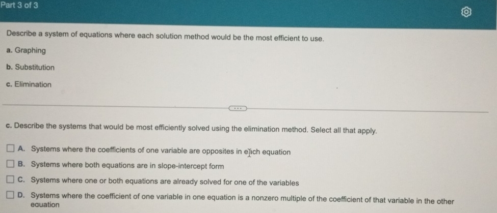 Describe a system of equations where each solution method would be the most efficient to use.
a. Graphing
b. Substitution
c. Elimination
c. Describe the systems that would be most efficiently solved using the elimination method. Select all that apply.
A. Systems where the coefficients of one variable are opposites in ech equation
B. Systems where both equations are in slope-intercept form
C. Systems where one or both equations are already solved for one of the variables
D. Systems where the coefficient of one variable in one equation is a nonzero multiple of the coefficient of that variable in the other
equation