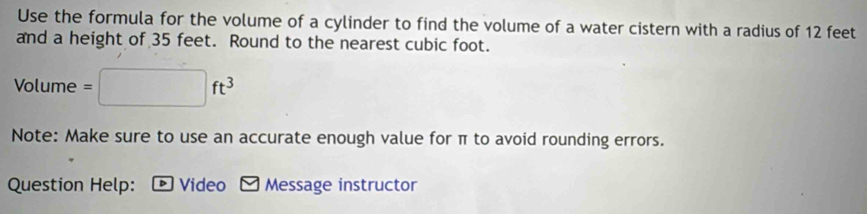 Use the formula for the volume of a cylinder to find the volume of a water cistern with a radius of 12 feet
and a height of 35 feet. Round to the nearest cubic foot. 
Volume =□ ft^3
Note: Make sure to use an accurate enough value for π to avoid rounding errors. 
Question Help: - Video - Message instructor