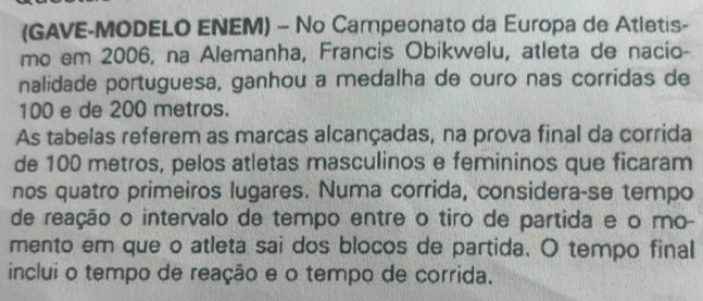 (GAVE-MODELO ENEM) - No Campeonato da Europa de Atletis- 
mo em 2006, na Alemanha, Francis Obikwelu, atleta de nacio- 
nalidade portuguesa, ganhou a medalha de ouro nas corridas de
100 e de 200 metros. 
As tabelas referem as marcas alcançadas, na prova final da corrida 
de 100 metros, pelos atletas masculinos e femininos que ficaram 
nos quatro primeiros lugares. Numa corrida, considera-se tempo 
de reação o intervalo de tempo entre o tiro de partida e o mo- 
mento em que o atleta sai dos blocos de partida. O tempo final 
inclui o tempo de reação e o tempo de corrida.