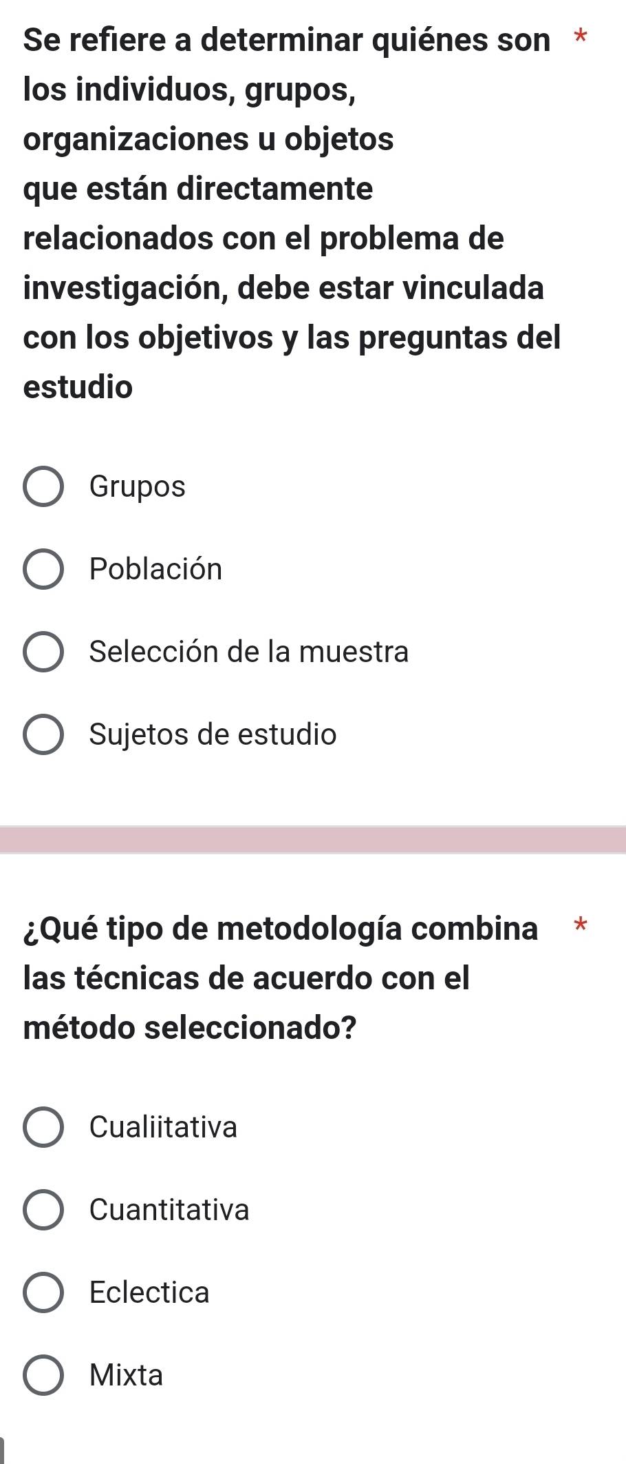 Se refiere a determinar quiénes son *
los individuos, grupos,
organizaciones u objetos
que están directamente
relacionados con el problema de
investigación, debe estar vinculada
con los objetivos y las preguntas del
estudio
Grupos
Población
Selección de la muestra
Sujetos de estudio
¿Qué tipo de metodología combina *
las técnicas de acuerdo con el
método seleccionado?
Cualiitativa
Cuantitativa
Eclectica
Mixta