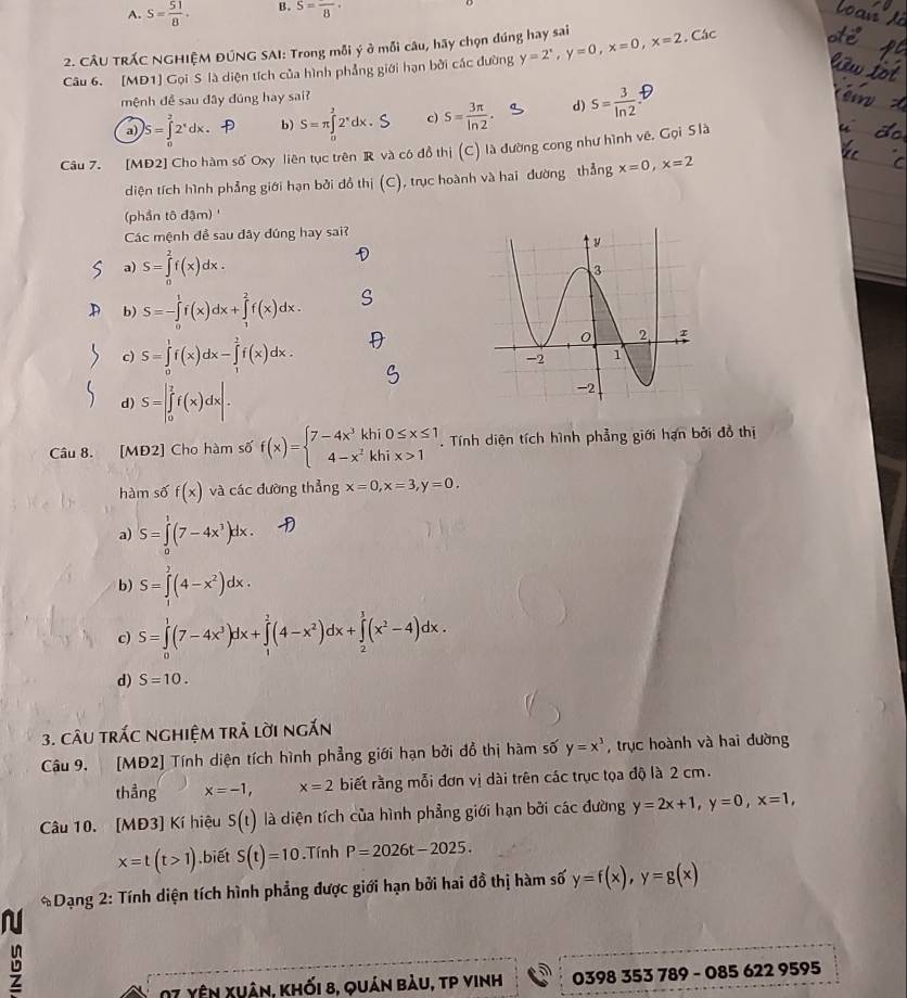 A. S= 51/8 . B. S=frac 8·
2. CÂU TRÁC NGHIỆM ĐÚNG SAI: Trong mỗi ý ở mỗi câu, hãy chọn đúng hay sai
Câu 6. [MĐ1] Gọi S là diện tích của hình phẳng giới hạn bởi các đường y=2^x,y=0,x=0,x=2. Các
mệnh đề sau đây đúng hay sai?
a) )S=∈tlimits _0^(22^x)dx. b) S=π ∈tlimits _0^(22^x)dx. c) S= 3π /ln 2  d) S= 3/ln 2 
Câu 7. [MĐ2] Cho hàm số Oxy liên tục trên R và có đồ thị (C) là đường cong như hình vê, Gọi S là
diện tích hình phẳng giới hạn bởi đồ thị (C), trục hoành và hai đường thẳng x=0,x=2
(phần tô đậm) '
Các mệnh đề sau đây đúng hay sai?
a) S=∈tlimits _0^(2f(x)dx.
b) S=-∈tlimits _0^1f(x)dx+∈tlimits _1^2f(x)dx.
c) S=∈tlimits _0^1f(x)dx-∈tlimits _1^2f(x)dx.
d) S=∈t _0^2f(x)dx|.
Câu 8. [MĐ2] Cho hàm số f(x)=beginarray)l 7-4x^3khi0≤ x≤ 1 4-x^2khix>1endarray..  Tính diện tích hình phẳng giới hạn bởi đồ thị
hàm số f(x) và các đường thẳng x=0,x=3,y=0.
a) S=∈tlimits _0^(1(7-4x^3))dx.
b) S=∈tlimits _0^(2(4-x^2))dx.
c) S=∈tlimits _0^(1(7-4x^3))dx+∈tlimits _1^(2(4-x^2))dx+∈tlimits _2^(1(x^2)-4)dx.
d) S=10.
3. câu trác nghiệm trả lời ngắn
Câu 9. [MĐ2] Tính diện tích hình phẳng giới hạn bởi đồ thị hàm số y=x^3 , trục hoành và hai đường
thẳng x=-1, x=2 biết rằng mỗi đơn vị dài trên các trục tọa độ là 2 cm.
Câu 10. [MĐ3] Kí hiệu S(t) là diện tích của hình phẳng giới hạn bởi các đường y=2x+1,y=0,x=1,
x=t(t>1).biết S(t)=10 Tính P=2026t-2025.
* Dạng 2: Tính diện tích hình phẳng được giới hạn bởi hai đồ thị hàm số y=f(x),y=g(x)
N
07 yên Xuân, khối 8, quán bàu, tp vinh 0398 353 789 - 085 622 9595