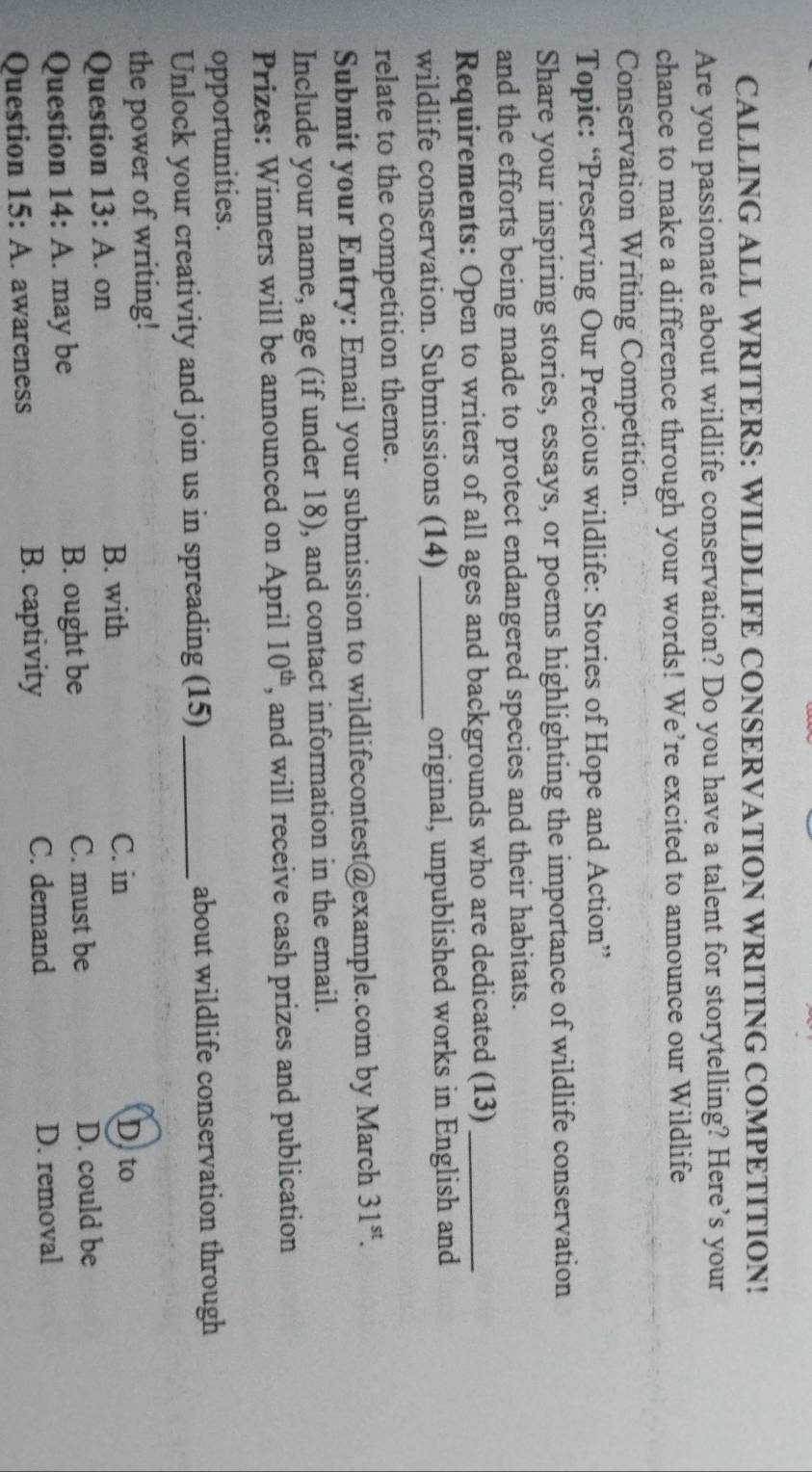 CALLING ALL WRITERS: WILDLIFE CONSERVATION WRITING COMPETITION!
Are you passionate about wildlife conservation? Do you have a talent for storytelling? Here’s your
chance to make a difference through your words! We’re excited to announce our Wildlife
Conservation Writing Competition.
Topic: “Preserving Our Precious wildlife: Stories of Hope and Action”
Share your inspiring stories, essays, or poems highlighting the importance of wildlife conservation
and the efforts being made to protect endangered species and their habitats.
Requirements: Open to writers of all ages and backgrounds who are dedicated (13)_
wildlife conservation. Submissions (14) _original, unpublished works in English and
relate to the competition theme.
Submit your Entry: Email your submission to wildlifecontest@example.com by March 31^(st). 
Include your name, age (if under 18), and contact information in the email.
Prizes: Winners will be announced on April 10^(th) , and will receive cash prizes and publication
opportunities.
Unlock your creativity and join us in spreading (15) _about wildlife conservation through
the power of writing! D. to
Question 13:A . on
B. with C. in
Question 14:A . may be B. ought be C. must be D. could be
C. demand
Question 15: A. awareness B. captivity D. removal