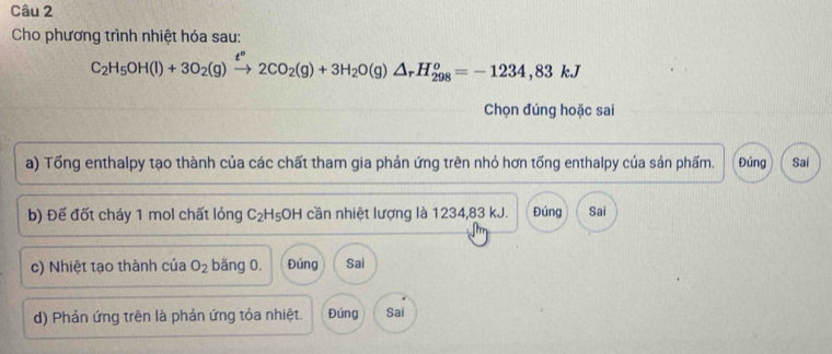 Cho phương trình nhiệt hóa sau:
C_2H_5OH(l)+3O_2(g)xrightarrow t°2CO_2(g)+3H_2O(g)△ _rH_(298)^o=-1234,83kJ
Chọn đúng hoặc sai
a) Tổng enthalpy tạo thành của các chất tham gia phản ứng trên nhỏ hơn tổng enthalpy của sản phẩm. Đúng Sai
b) Để đốt cháy 1 mol chất lỏng C_2H_5 OH cần nhiệt lượng là 1234, 83 kJ. Đúng Sai
c) Nhiệt tạo thành của O_2 băng 0. Đúng Sai
d) Phản ứng trên là phản ứng tỏa nhiệt. Đúng Sai