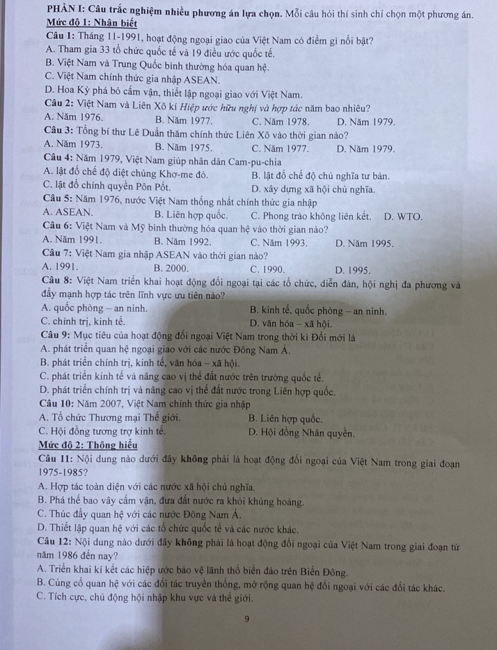 PHÀN I: Câu trắc nghiệm nhiều phương án lựa chọn. Mỗi câu hỏi thí sinh chỉ chọn một phương án.
Mức độ 1: Nhận biết
Câu 1: Tháng 11-1991, hoạt động ngoại giao của Việt Nam có điểm gì nổi bật?
A. Tham gia 33 tổ chức quốc tế và 19 điều ước quốc tế.
B. Việt Nam và Trung Quốc bình thường hóa quan hệ.
C. Việt Nam chính thức gia nhập ASEAN.
D. Hoa Kỳ phá bỏ cấm vận, thiết lập ngoại giao với Việt Nam.
Câu 2: Việt Nam và Liên Xô kí Hiệp ước hữu nghị và hợp tác năm bao nhiêu?
A. Năm 1976. B. Năm 1977. C. Năm 1978. D. Năm 1979.
Câu 3: Tổng bí thư Lê Duần thăm chính thức Liên Xô vào thời gian nào?
A. Năm 1973. B. Năm 1975. C. Năm 1977. D. Năm 1979.
Cầu 4: Năm 1979, Việt Nam giúp nhân dân Cam-pu-chia
A. lật đồ chế độ diệt chủng Khơ-me đỏ. B. lật đồ chế độ chủ nghĩa tư bản.
C. lật đổ chính quyền Pôn Pốt. D. xây dựng xã hội chủ nghĩa.
Câu 5: Năm 1976, nước Việt Nam thống nhất chính thức gia nhập
A. ASEAN. B. Liên hợp quốc. C. Phong trào không liên kết. D. WTO.
Câu 6: Việt Nam và Mỹ bình thường hóa quan hệ vào thời gian nào?
A. Năm 1991. B. Năm 1992. C. Năm 1993. D. Năm 1995.
Cầu 7: Việt Nam gia nhập ASEAN vào thời gian nào?
A. 1991. B. 2000. C. 1990. D. 1995.
Câu 8: Việt Nam triển khai hoạt động đối ngoại tại các tổ chức, diễn đàn, hội nghị đa phương và
đầy mạnh hợp tác trên lĩnh vực ưu tiên nào?
A. quốc phòng - an ninh. B. kinh tế, quốc phòng - an ninh.
C. chính trị, kinh tế. D. văn hóa - xã hội.
Câu 9: Mục tiêu của hoạt động đối ngoại Việt Nam trong thời kì Đổi mới là
A. phát triển quan hệ ngoại giao với các nước Đông Nam Á.
B. phát triển chính trị, kinh tế, văn hóa - xã hội.
C. phát triển kinh tế và nâng cao vị thể đất nước trên trường quốc tế.
D. phát triển chính trị và nâng cao vị thế đất nước trong Liên hợp quốc.
Câu 10: Năm 2007, Việt Nam chính thức gia nhập
A. Tổ chức Thương mại Thế giới. B. Liên hợp quốc.
C. Hội đồng tương trợ kinh tế. D. Hội đồng Nhân quyền.
Mức độ 2: Thông hiểu
Câu 11: Nội dung nào dưới đây không phải là hoạt động đối ngoại của Việt Nam trong giai đoạn
1975-1985?
A. Hợp tác toàn diện với các nước xã hội chủ nghĩa.
B. Phá thế bao vây cấm vận, đưa đất nước ra khỏi khủng hoảng.
C. Thúc đầy quan hệ với các nước Đông Nam Á.
D. Thiết lập quan hệ với các tổ chức quốc tế và các nước khác.
Câu 12: Nội dung nào dưới đây không phải là hoạt động đối ngoại của Việt Nam trong giai đoạn từ
năm 1986 đến nay?
A. Triển khai kí kết các hiệp ước bảo vệ lãnh thổ biển đảo trên Biển Đông.
B. Cùng cố quan hệ với các đối tác truyền thống, mở rộng quan hệ đối ngoại với các đối tác khác.
C. Tích cực, chủ động hội nhập khu vực và thể giới.
9