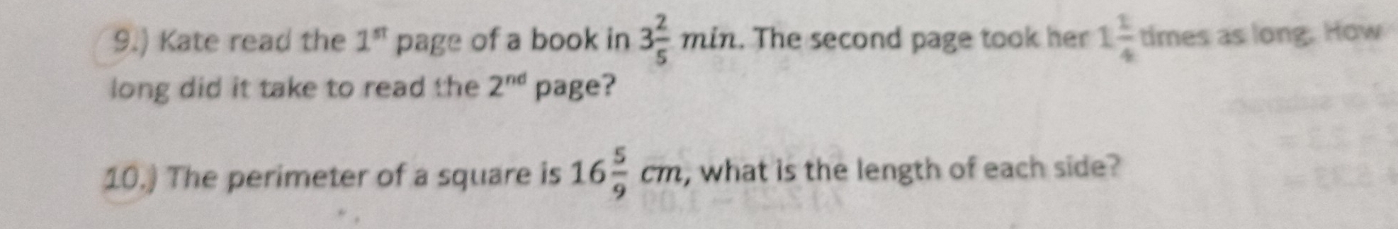 9.) Kate read the 1^(st) page of a book in 3 2/5 min. The second page took her 1 1/4  times as long. How 
long did it take to read the 2^(nd) page? 
10.) The perimeter of a square is 16 5/9 cm , what is the length of each side?