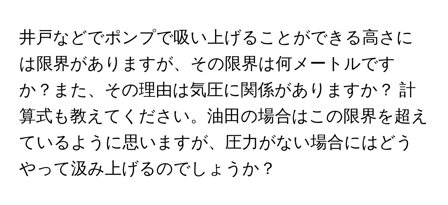 井戸などでポンプで吸い上げることができる高さには限界がありますが、その限界は何メートルですか？また、その理由は気圧に関係がありますか？ 計算式も教えてください。油田の場合はこの限界を超えているように思いますが、圧力がない場合にはどうやって汲み上げるのでしょうか？