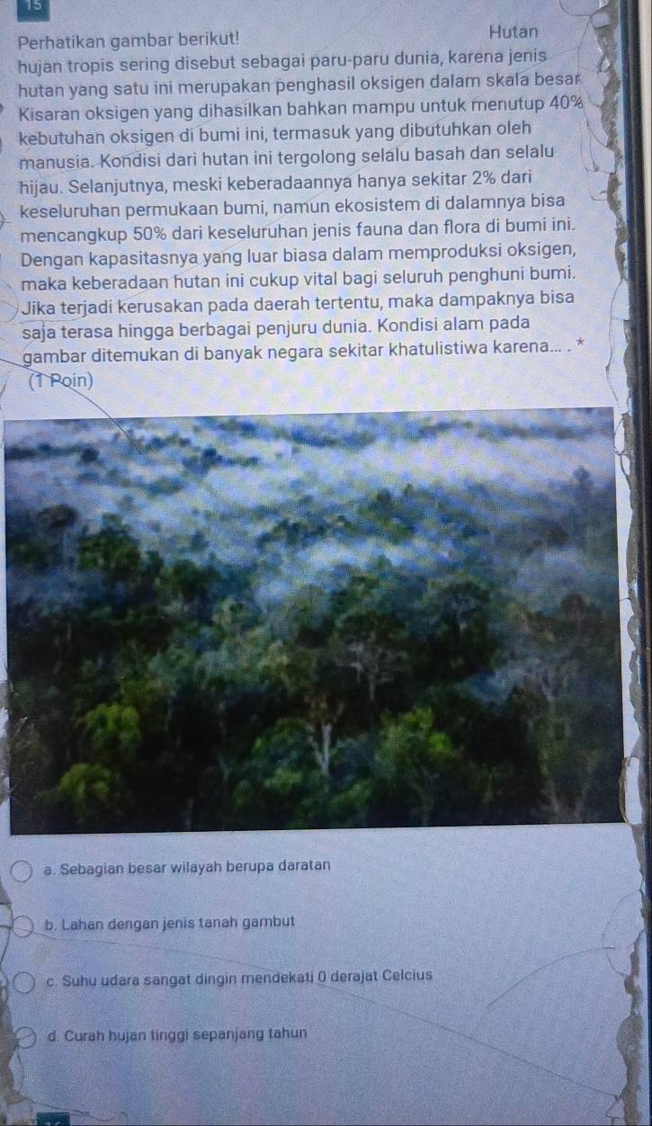 Perhatikan gambar berikut!
Hutan
hujan tropis sering disebut sebagai paru-paru dunia, karena jenis
hutan yang satu ini merupakan penghasil oksigen dalam skala besar.
Kisaran oksigen yang dihasilkan bahkan mampu untuk menutup 40%
kebutuhan oksigen di bumi ini, termasuk yang dibutuhkan oleh
manusia. Kondisi dari hutan ini tergolong selalu basah dan selalu
hijau. Selanjutnya, meski keberadaannya hanya sekitar 2% dari
keseluruhan permukaan bumi, namun ekosistem di dalamnya bisa
mencangkup 50% dari keseluruhan jenis fauna dan flora di bumi ini.
Dengan kapasitasnya yang luar biasa dalam memproduksi oksigen,
maka keberadaan hutan ini cukup vital bagi seluruh penghuni bumi.
Jika terjadi kerusakan pada daerah tertentu, maka dampaknya bisa
saja terasa hingga berbagai penjuru dunia. Kondisi alam pada
gambar ditemukan di banyak negara sekitar khatulistiwa karena... . *
(1 Poin)
a. Sebagian besar wilayah berupa daratan
b. Lahan dengan jenis tanah gambut
c. Suhu udara sangat dingin mendekati ( derajat Celcius
d. Curah hujan tinggi sepanjang tahun