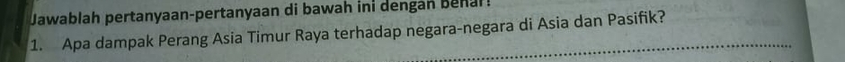 Jawablah pertanyaan-pertanyaan di bawah ini dengan benal! 
1. Apa dampak Perang Asia Timur Raya terhadap negara-negara di Asia dan Pasifik?