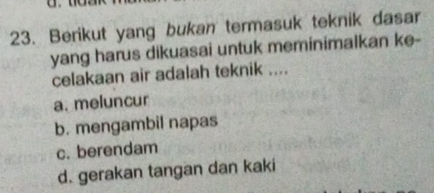 Berikut yang bukan termasuk teknik dasar
yang harus dikuasai untuk meminimalkan ke-
celakaan air adalah teknik ....
a. meluncur
b. mengambil napas
c. berendam
d. gerakan tangan dan kaki