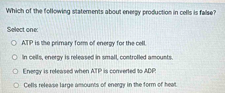 Which of the following statements about energy production in cells is false?
Select one:
ATP is the primary form of energy for the cell.
In cells, energy is released in small, controlled amounts.
Energy is released when ATP is converted to ADP
Cells release large amounts of energy in the form of heat.